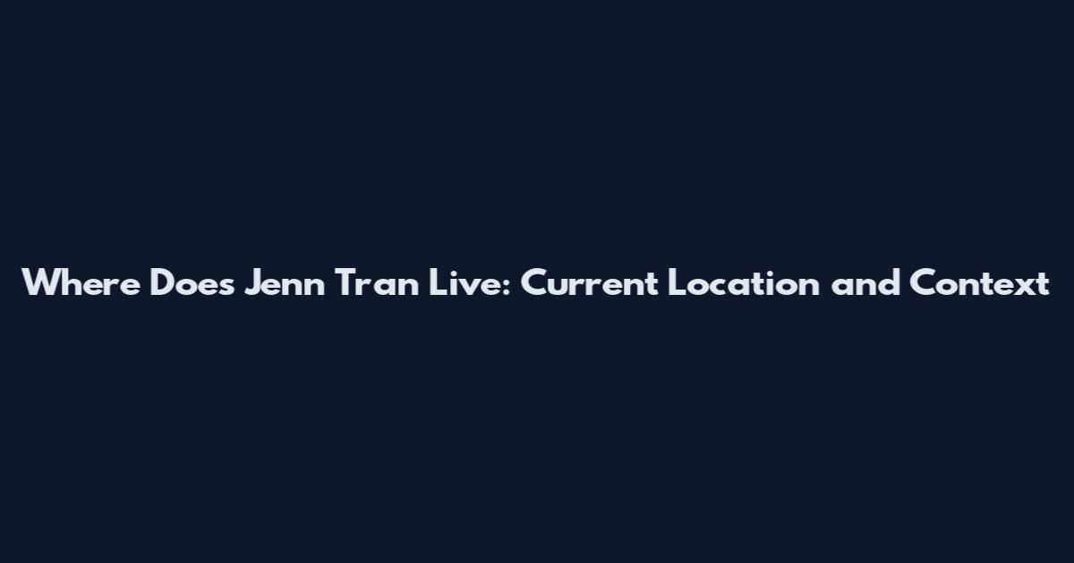 Where Does Jenn Tran Live: Current Location and Context