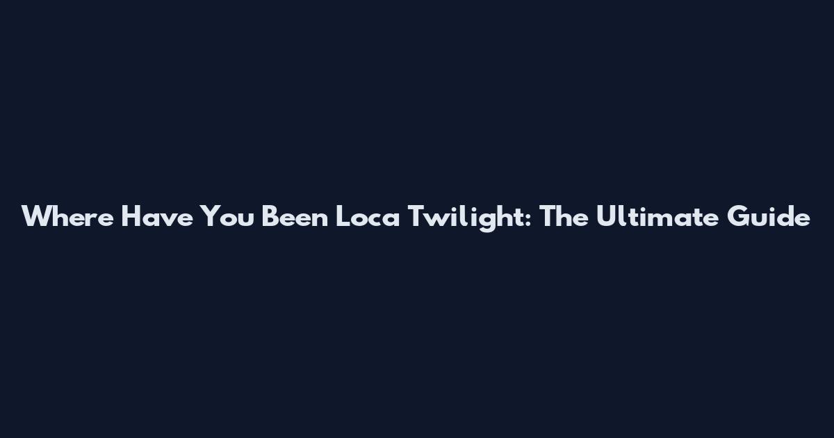 Where Have You Been Loca Twilight: The Ultimate Guide