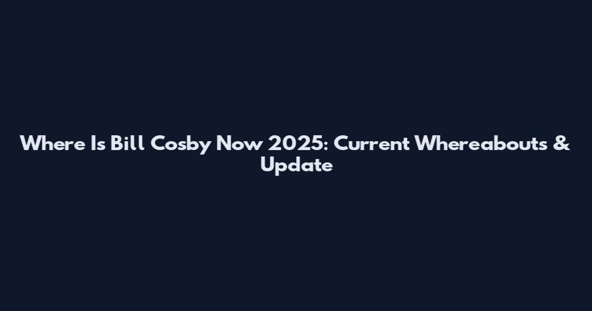 Where Is Bill Cosby Now 2025: Current Whereabouts & Update