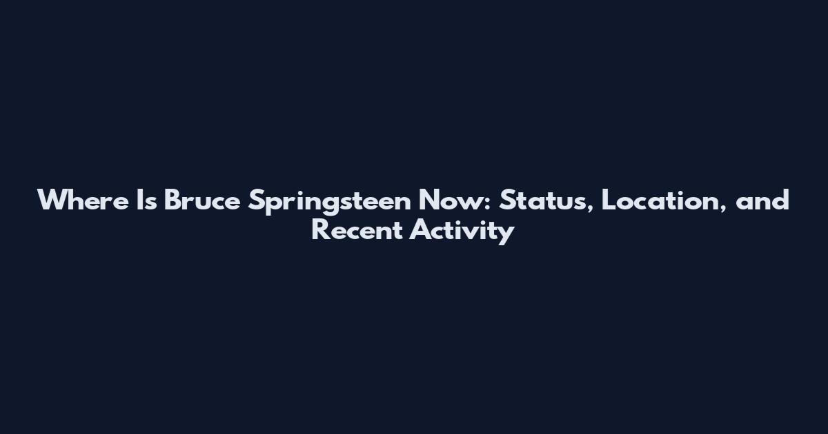 Where Is Bruce Springsteen Now: Status, Location, and Recent Activity