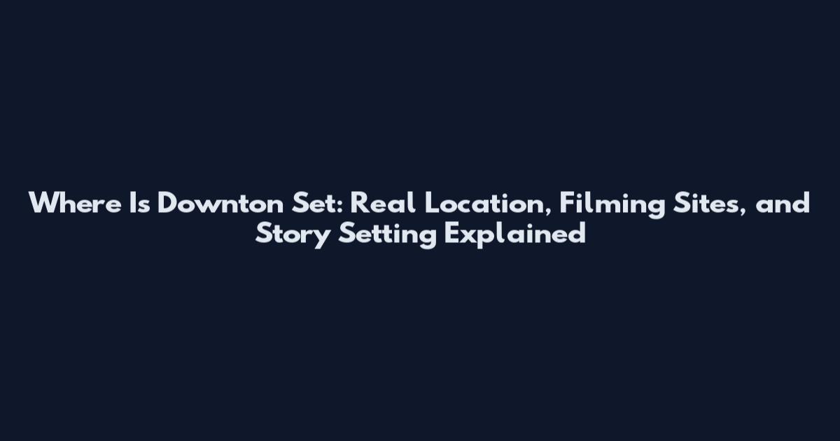 Where Is Downton Set: Real Location, Filming Sites, and Story Setting Explained