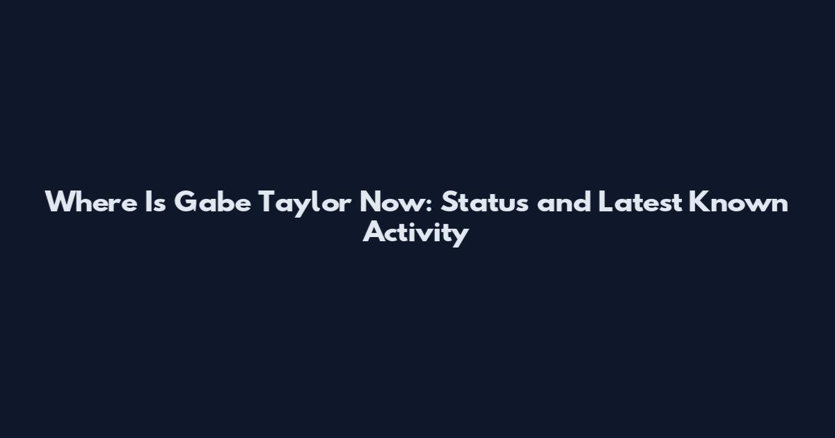 Where Is Gabe Taylor Now: Status and Latest Known Activity