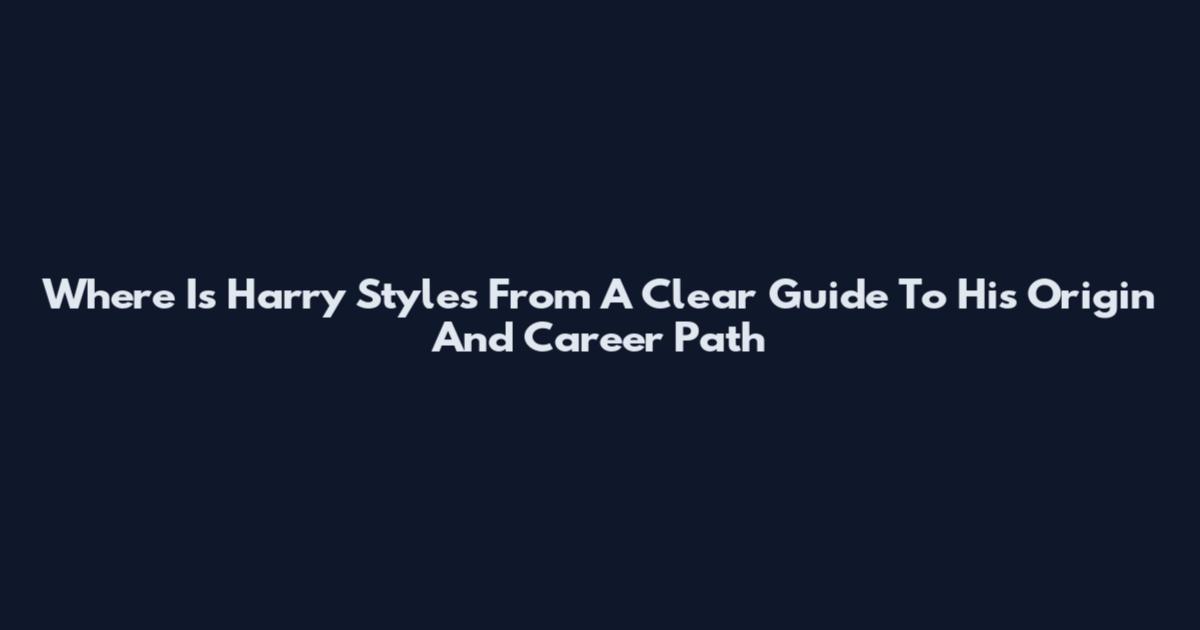 Where Is Harry Styles From A Clear Guide To His Origin And Career Path