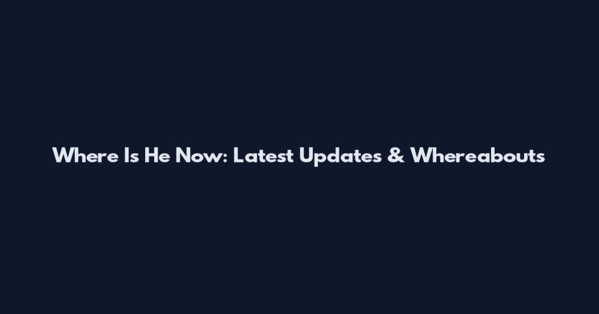 Where Is He Now: Latest Updates & Whereabouts