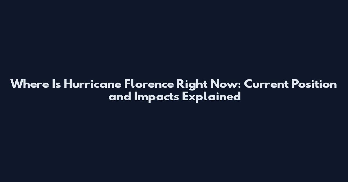 Where Is Hurricane Florence Right Now: Current Position and Impacts Explained