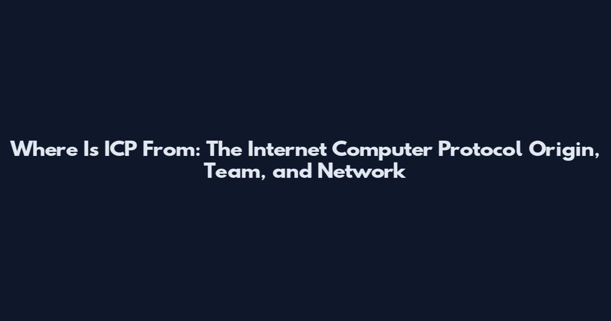 Where Is ICP From: The Internet Computer Protocol Origin, Team, and Network