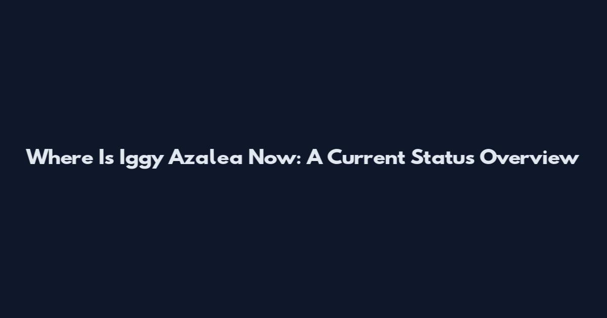 Where Is Iggy Azalea Now: A Current Status Overview