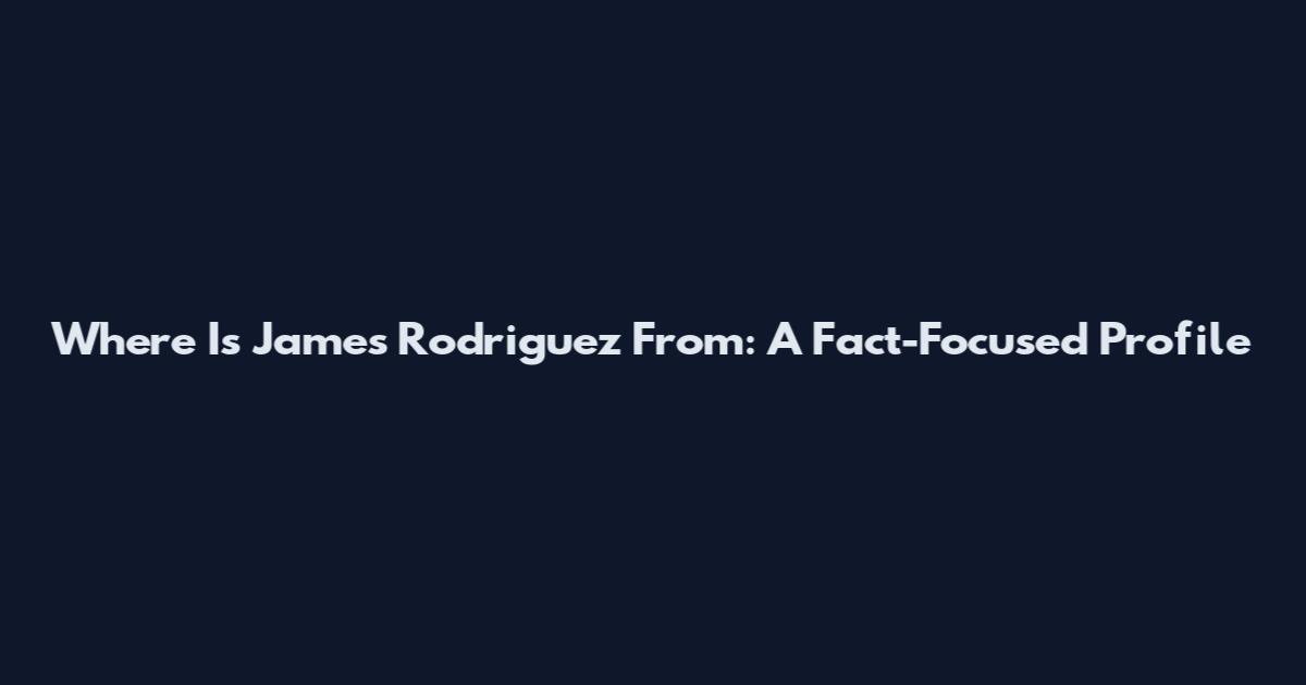 Where Is James Rodriguez From: A Fact-Focused Profile