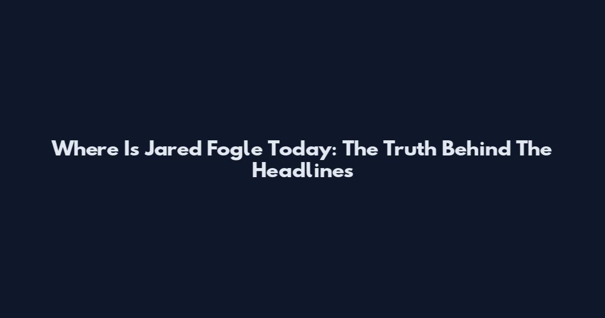 Where Is Jared Fogle Today: The Truth Behind The Headlines