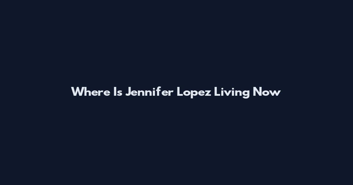 Where Is Jennifer Lopez Living Now