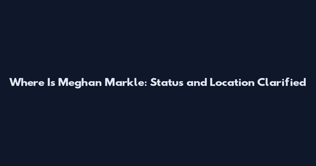 Where Is Meghan Markle: Status and Location Clarified