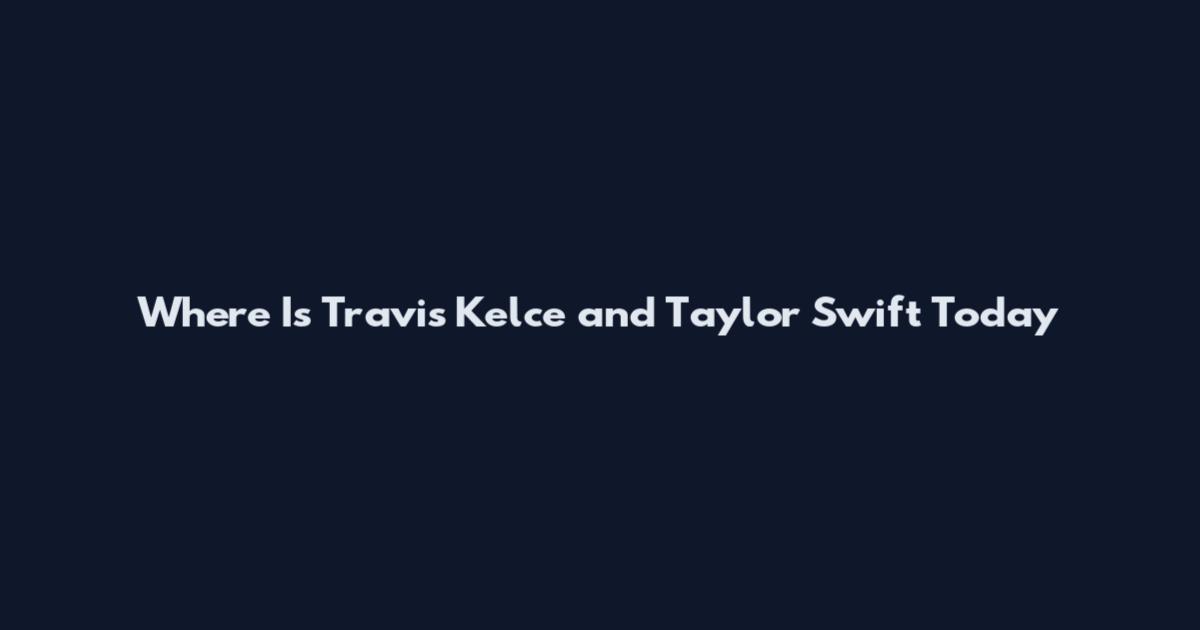 Where Is Travis Kelce and Taylor Swift Today