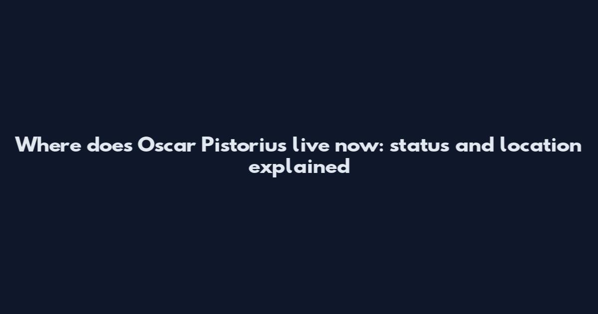 Where does Oscar Pistorius live now: status and location explained