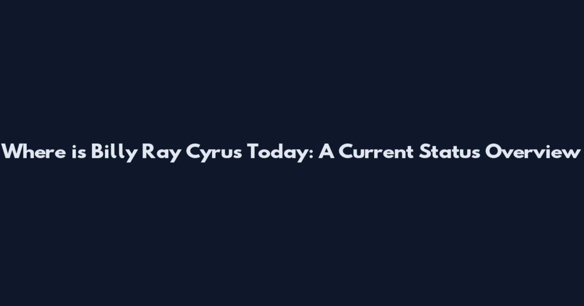 Where is Billy Ray Cyrus Today: A Current Status Overview