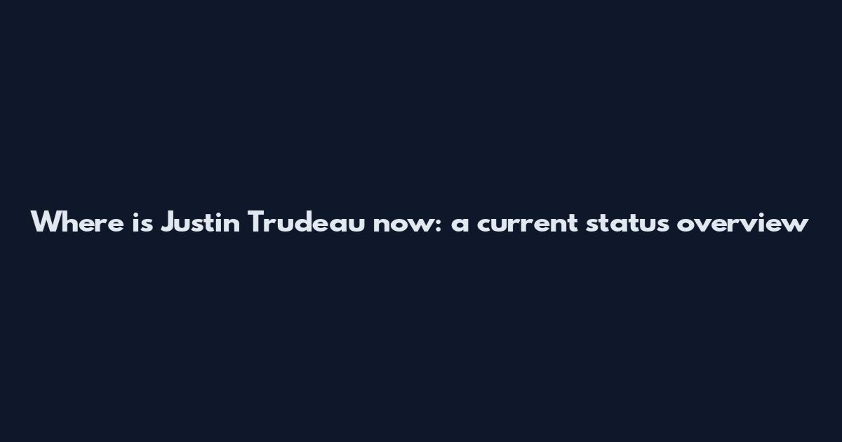 Where is Justin Trudeau now: a current status overview