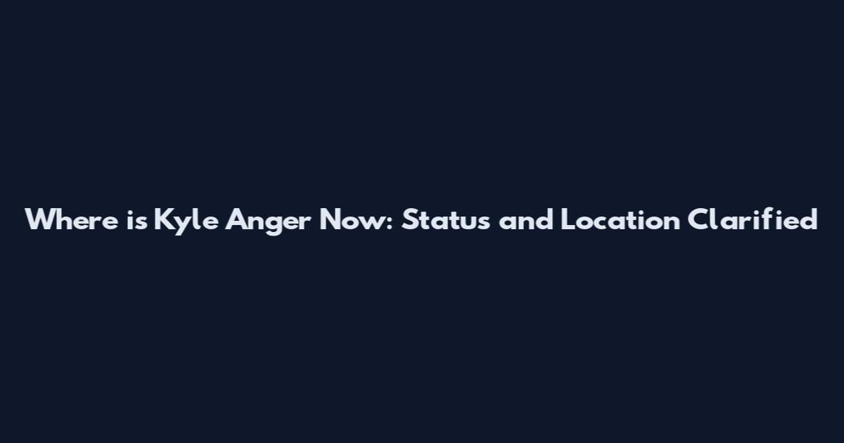 Where is Kyle Anger Now: Status and Location Clarified