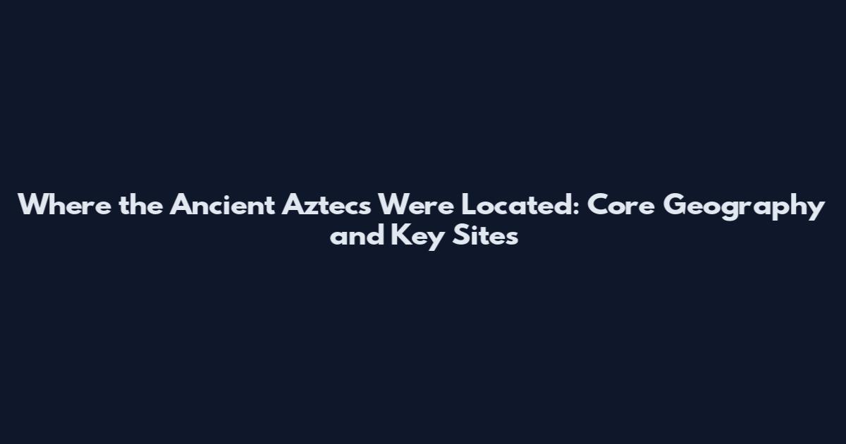 Where the Ancient Aztecs Were Located: Core Geography and Key Sites