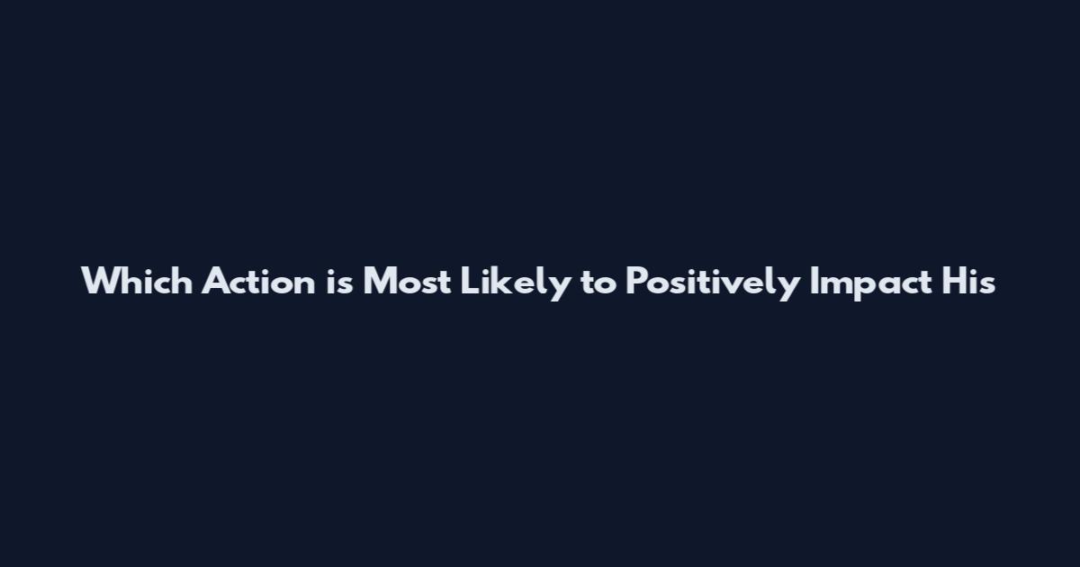 Which Action is Most Likely to Positively Impact His
