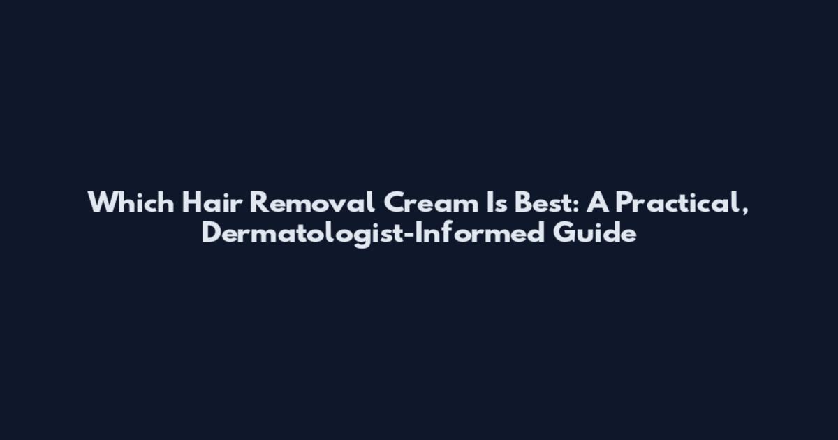 Which Hair Removal Cream Is Best: A Practical, Dermatologist-Informed Guide