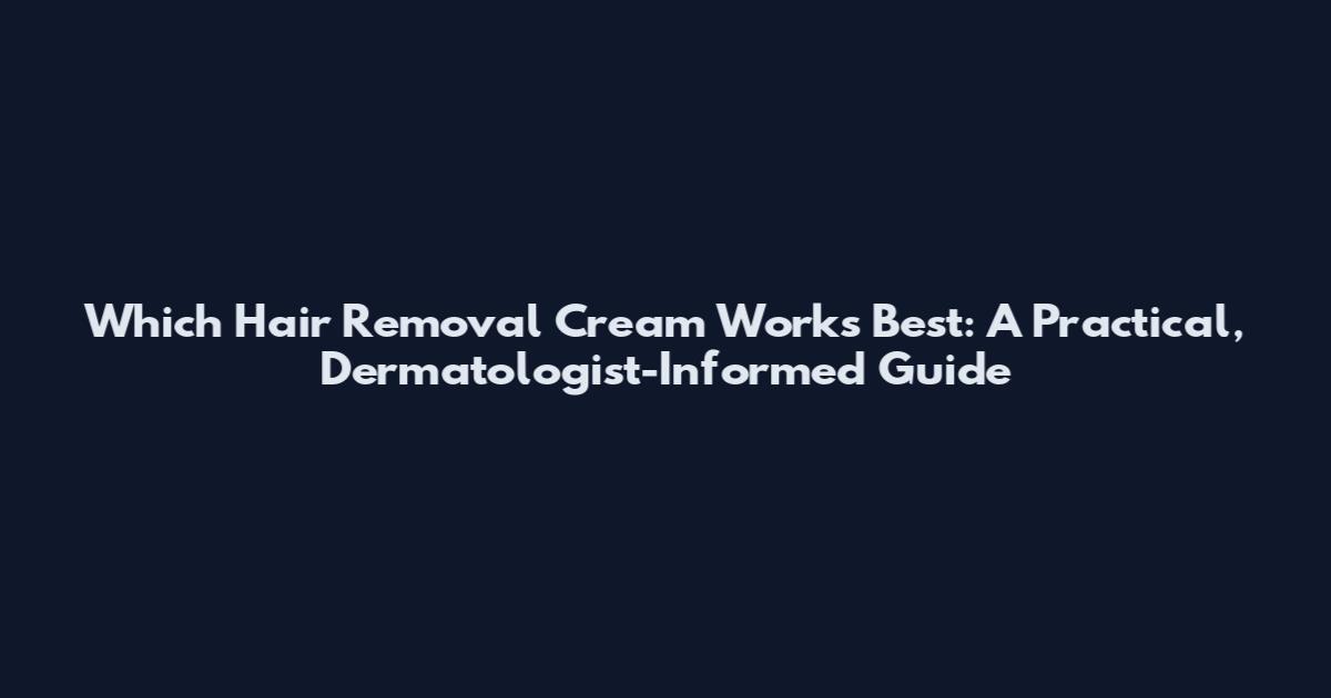 Which Hair Removal Cream Works Best: A Practical, Dermatologist-Informed Guide