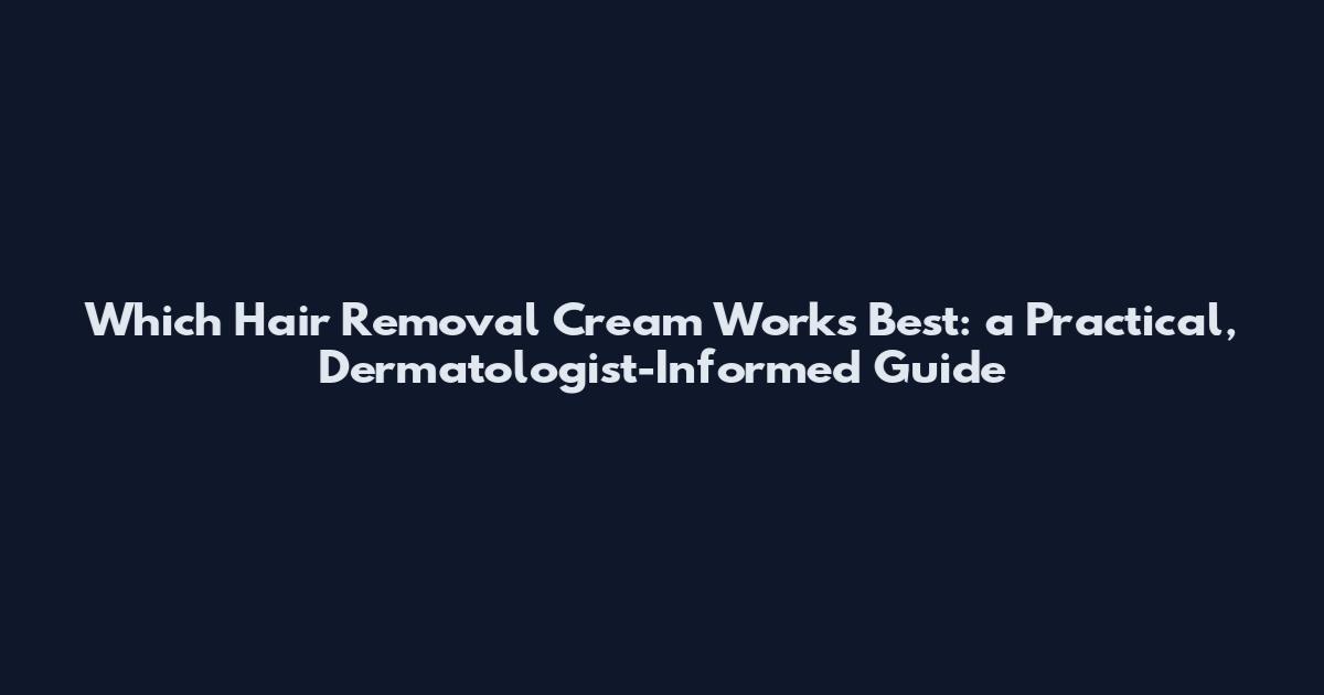 Which Hair Removal Cream Works Best: a Practical, Dermatologist-Informed Guide