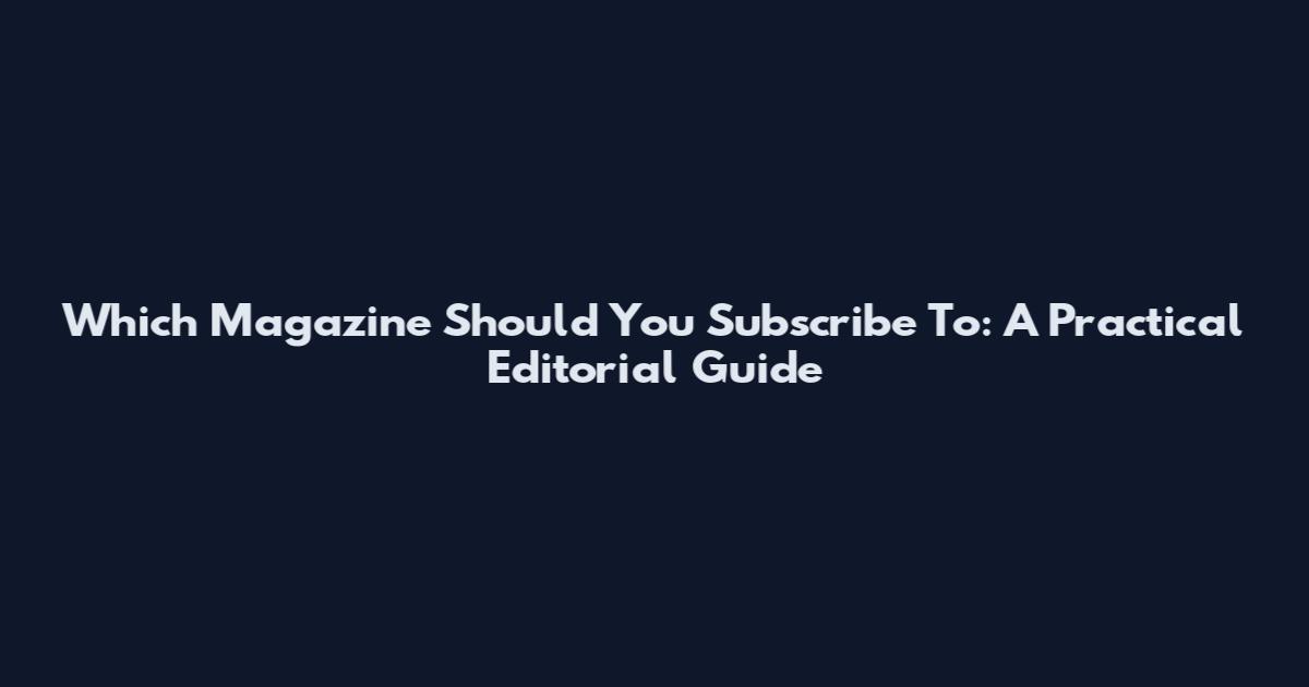 Which Magazine Should You Subscribe To: A Practical Editorial Guide