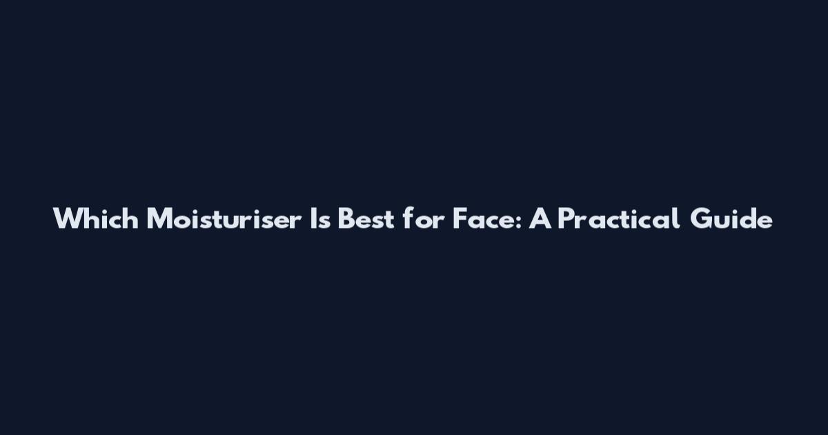 Which Moisturiser Is Best for Face: A Practical Guide