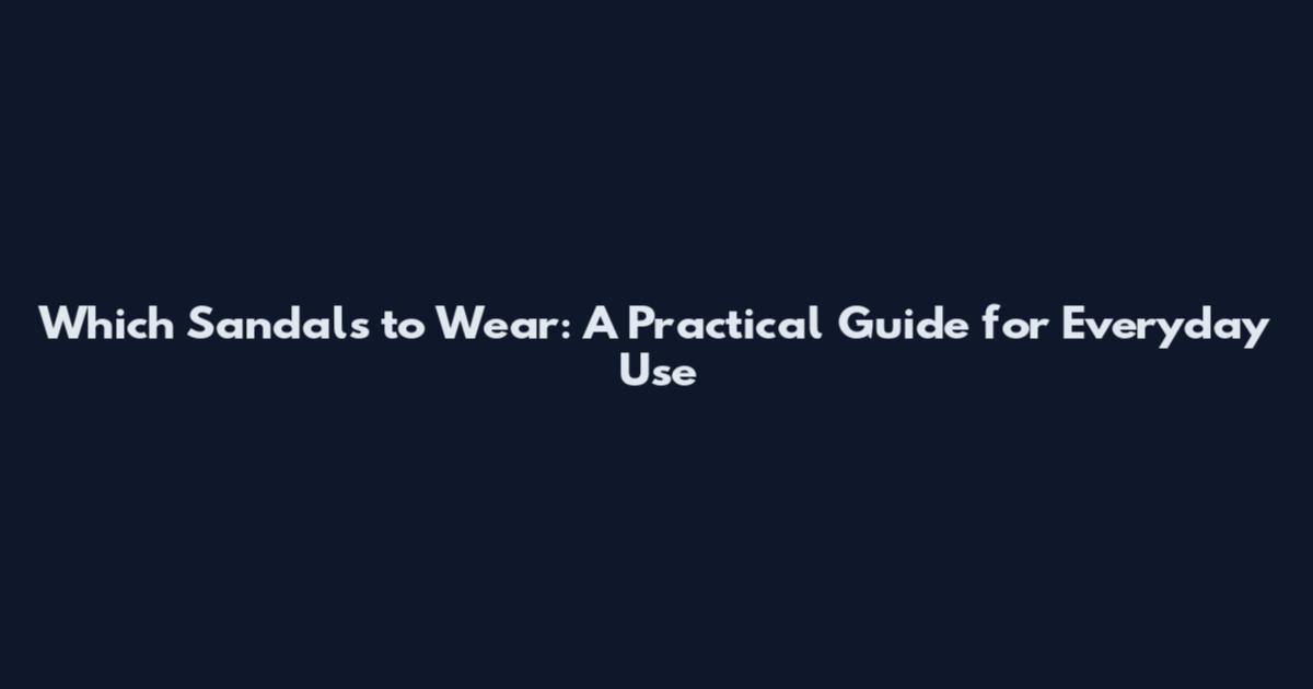 Which Sandals to Wear: A Practical Guide for Everyday Use
