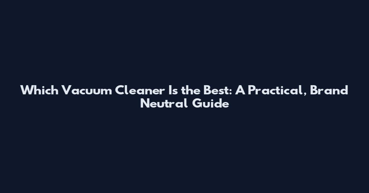 Which Vacuum Cleaner Is the Best: A Practical, Brand Neutral Guide