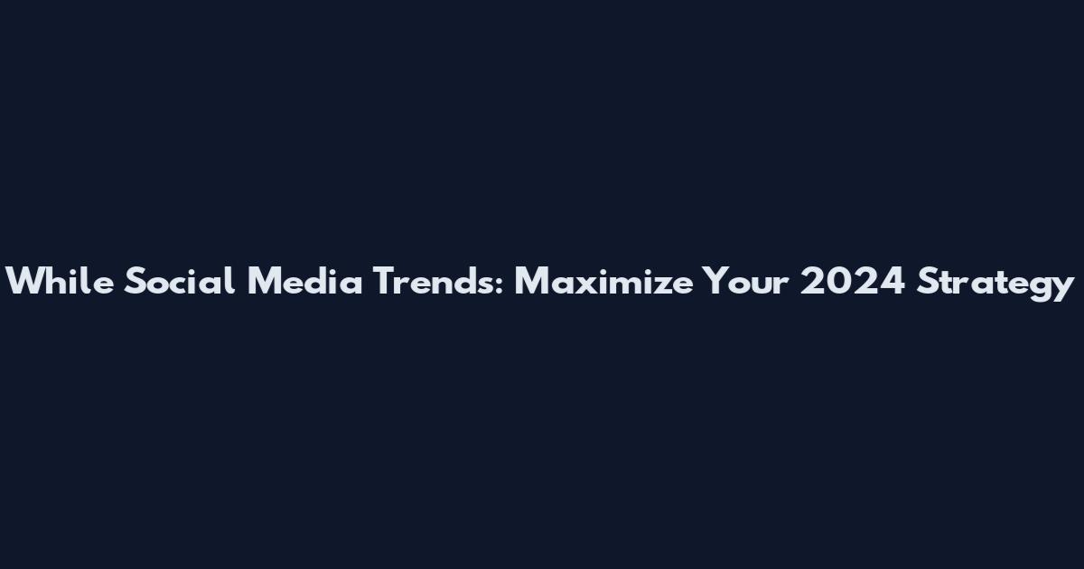 While Social Media Trends: Maximize Your 2024 Strategy