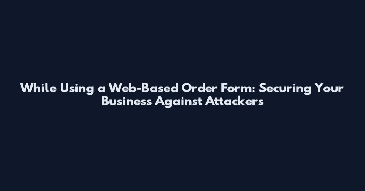 While Using a Web-Based Order Form: Securing Your Business Against Attackers