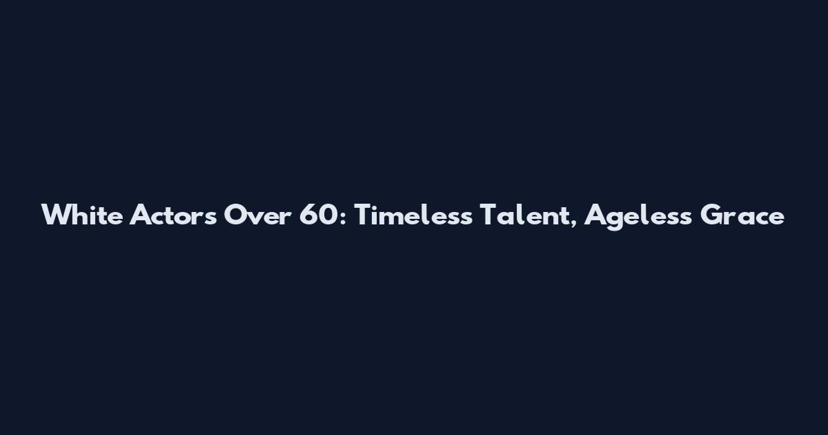 White Actors Over 60: Timeless Talent, Ageless Grace