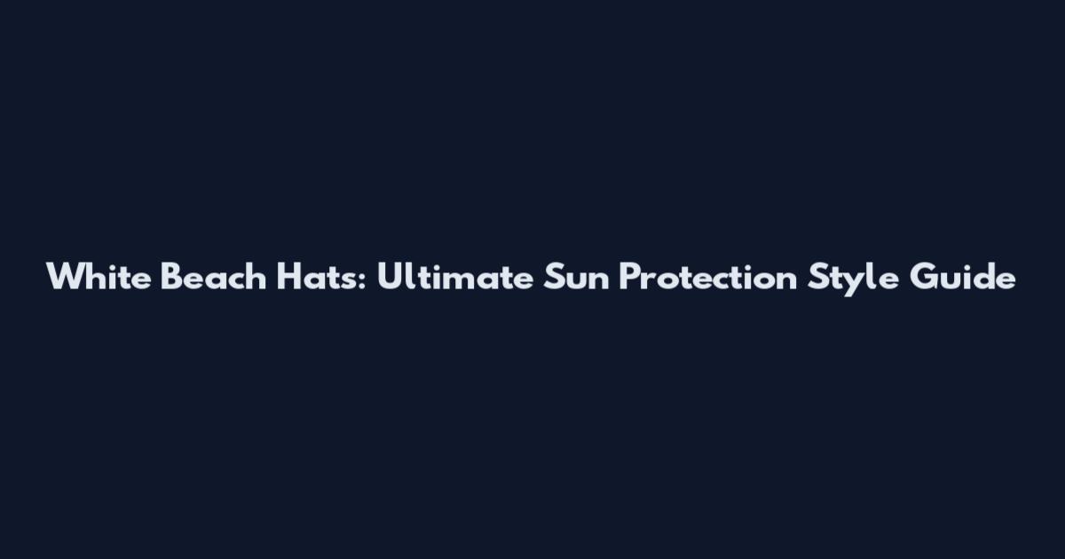 White Beach Hats: Ultimate Sun Protection Style Guide