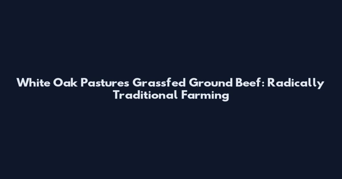 White Oak Pastures Grassfed Ground Beef: Radically Traditional Farming