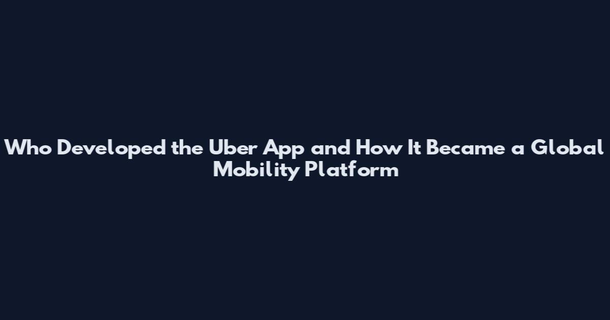 Who Developed the Uber App and How It Became a Global Mobility Platform