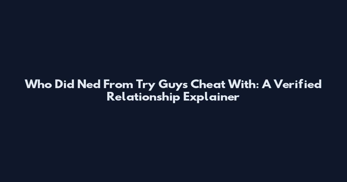Who Did Ned From Try Guys Cheat With: A Verified Relationship Explainer
