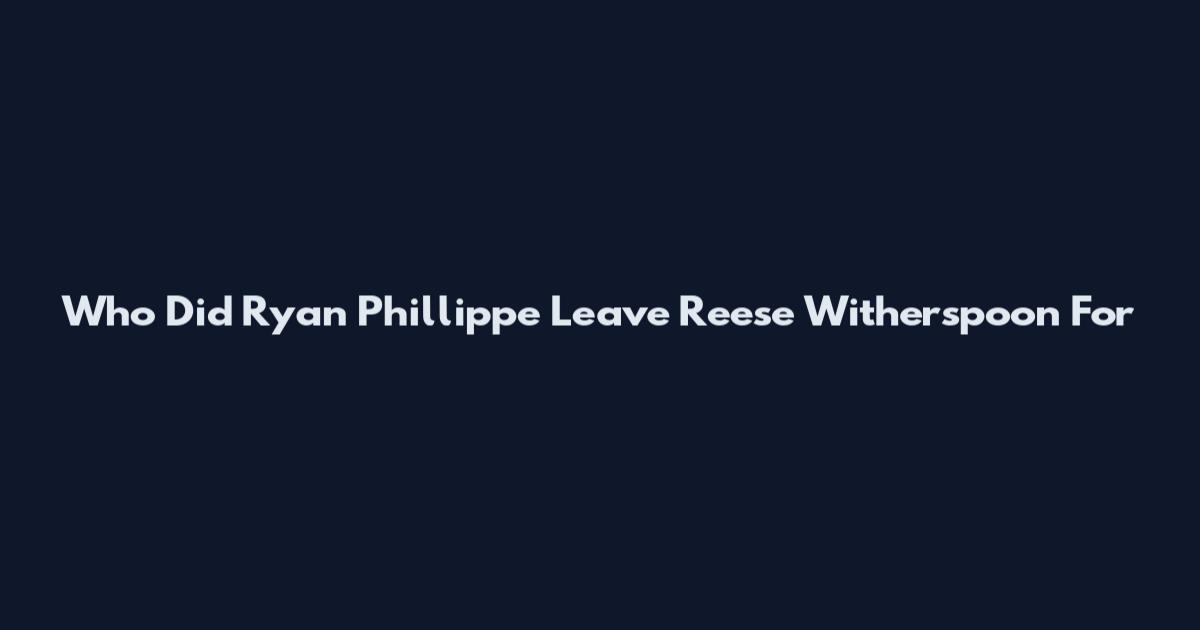 Who Did Ryan Phillippe Leave Reese Witherspoon For