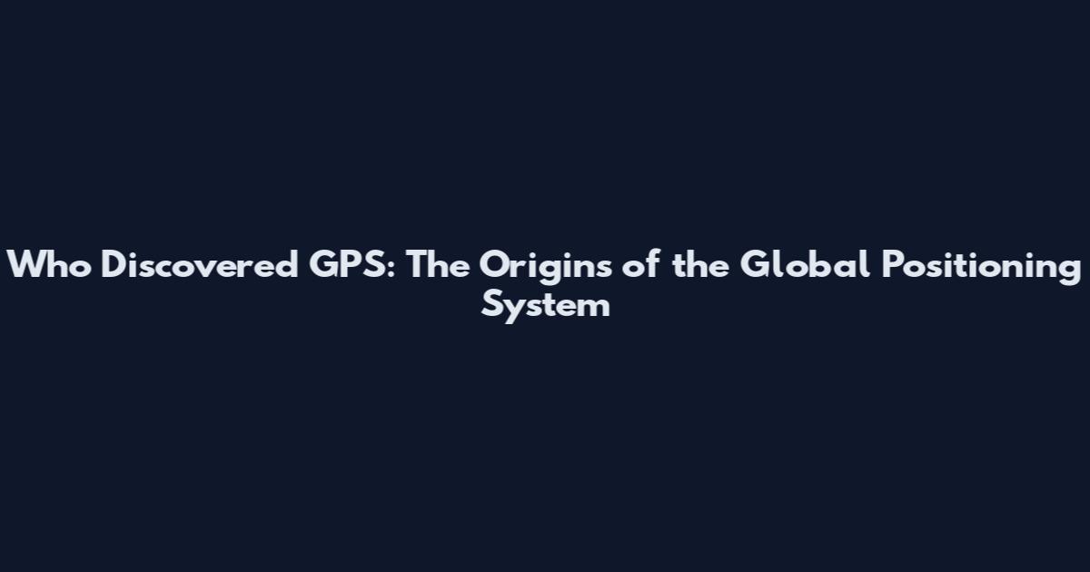 Who Discovered GPS: The Origins of the Global Positioning System