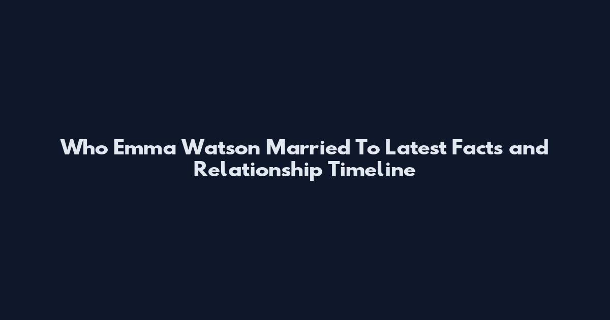 Who Emma Watson Married To Latest Facts and Relationship Timeline