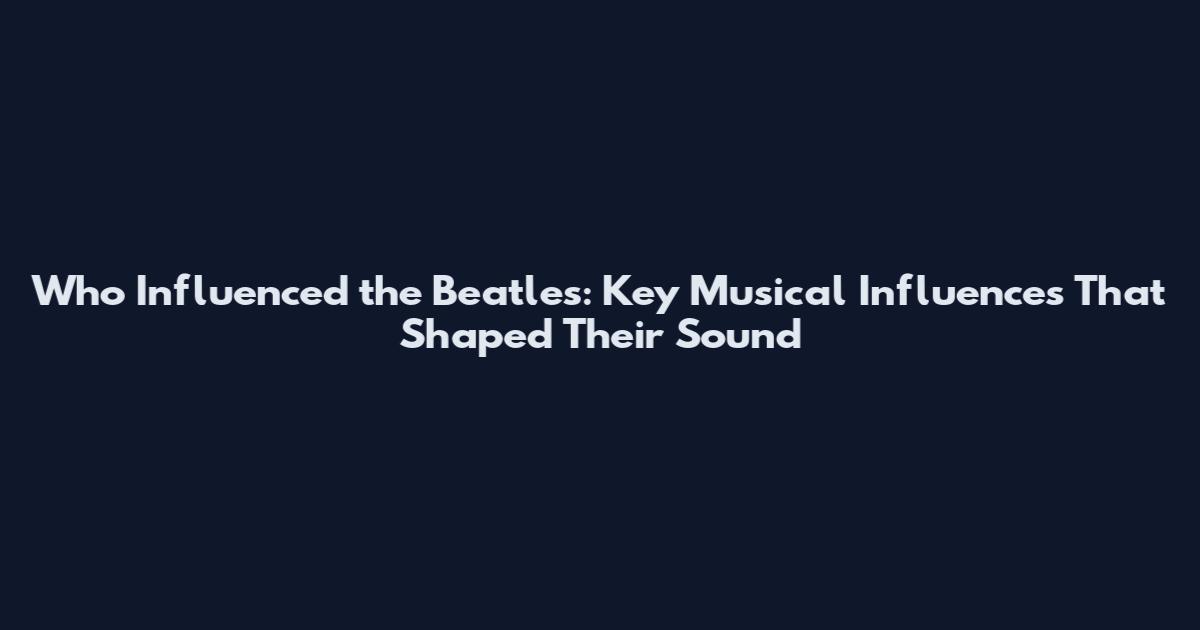 Who Influenced the Beatles: Key Musical Influences That Shaped Their Sound