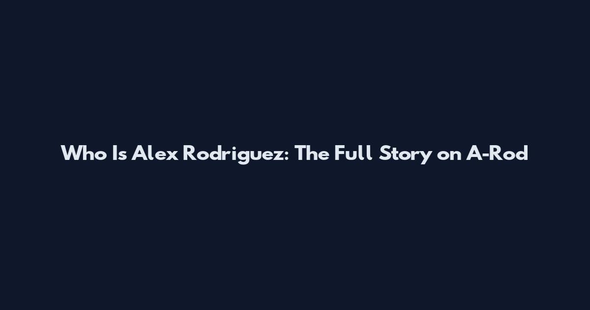 Who Is Alex Rodriguez: The Full Story on A-Rod