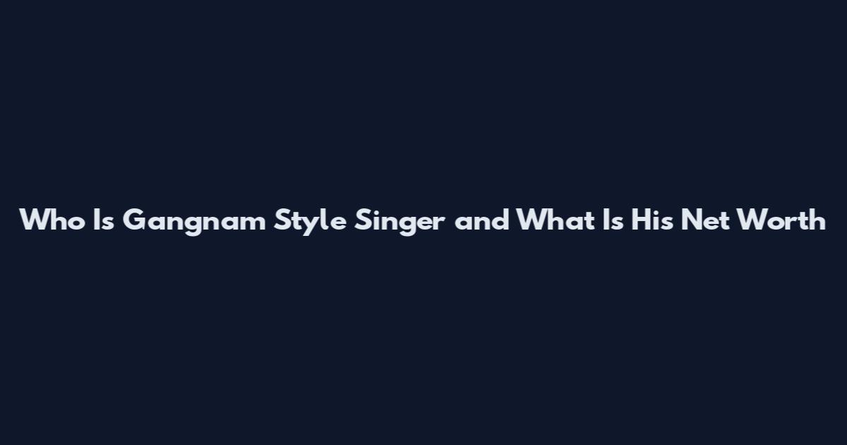 Who Is Gangnam Style Singer and What Is His Net Worth