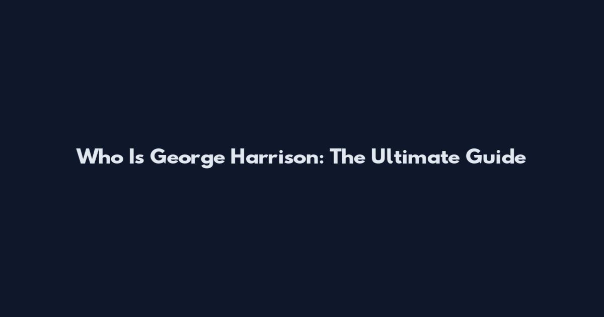 Who Is George Harrison: The Ultimate Guide