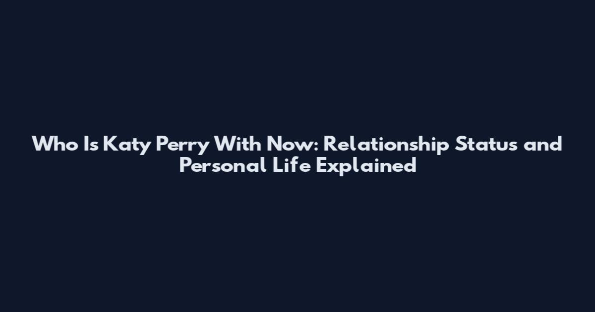 Who Is Katy Perry With Now: Relationship Status and Personal Life Explained