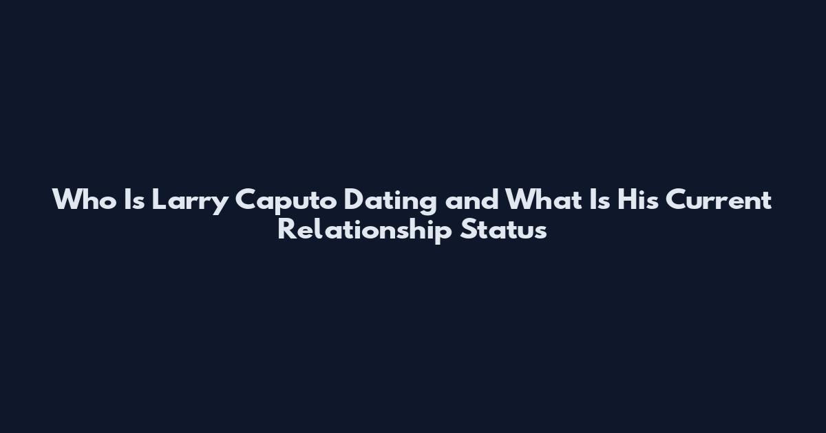 Who Is Larry Caputo Dating and What Is His Current Relationship Status