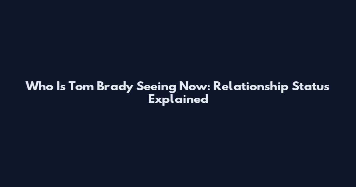 Who Is Tom Brady Seeing Now: Relationship Status Explained