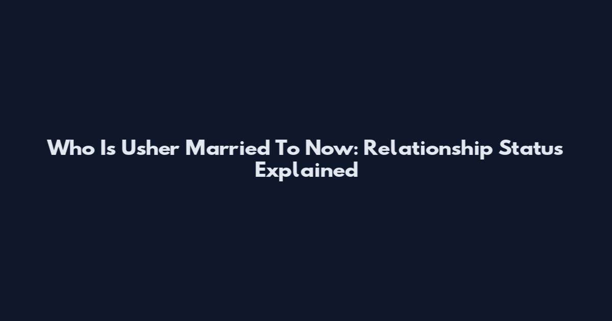 Who Is Usher Married To Now: Relationship Status Explained