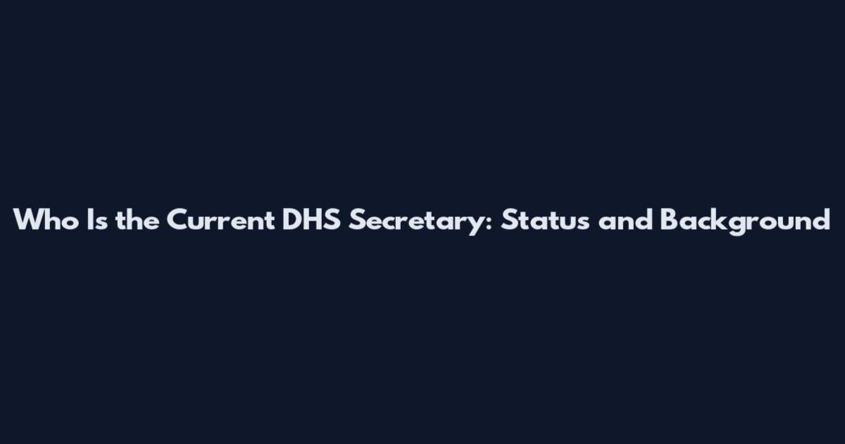 Who Is the Current DHS Secretary: Status and Background