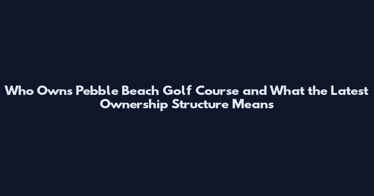 Who Owns Pebble Beach Golf Course and What the Latest Ownership Structure Means