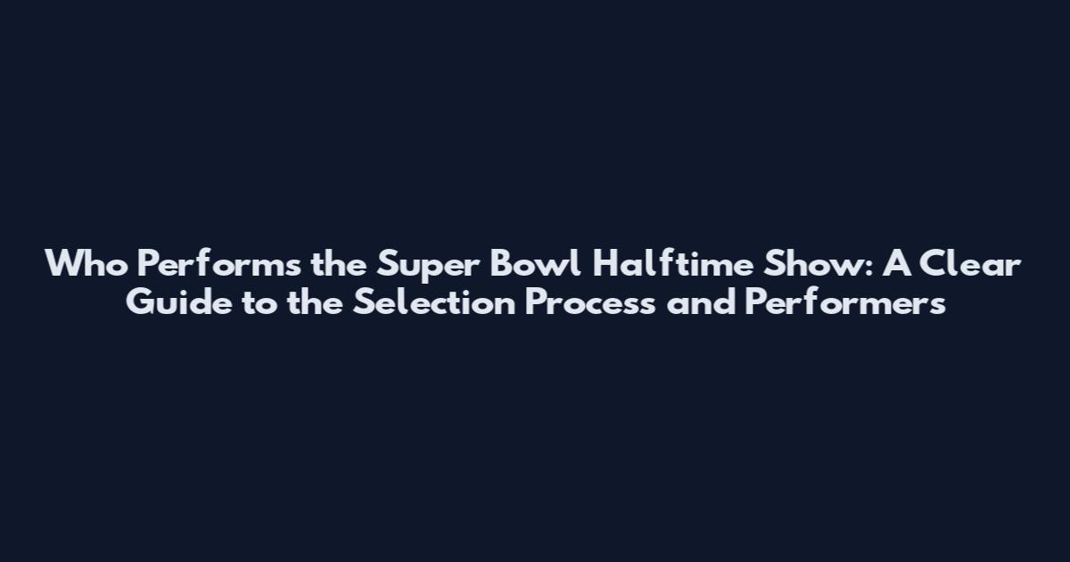 Who Performs the Super Bowl Halftime Show: A Clear Guide to the Selection Process and Performers